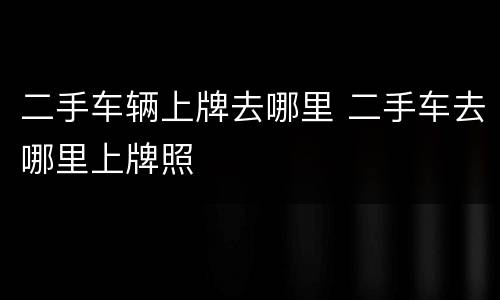 二手车辆上牌去哪里 二手车去哪里上牌照
