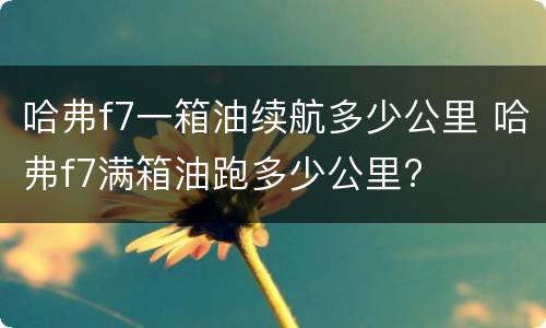 哈弗f7一箱油续航多少公里 哈弗f7满箱油跑多少公里?