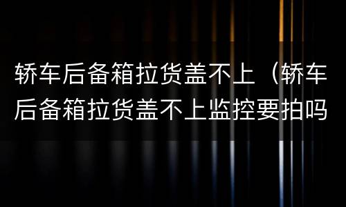 轿车后备箱拉货盖不上（轿车后备箱拉货盖不上监控要拍吗）