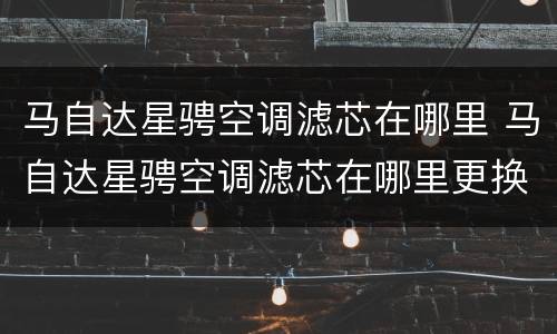 马自达星骋空调滤芯在哪里 马自达星骋空调滤芯在哪里更换