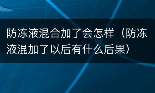 防冻液混合加了会怎样（防冻液混加了以后有什么后果）
