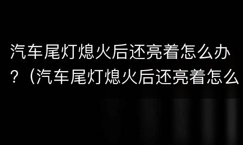 汽车尾灯熄火后还亮着怎么办?（汽车尾灯熄火后还亮着怎么办视频）