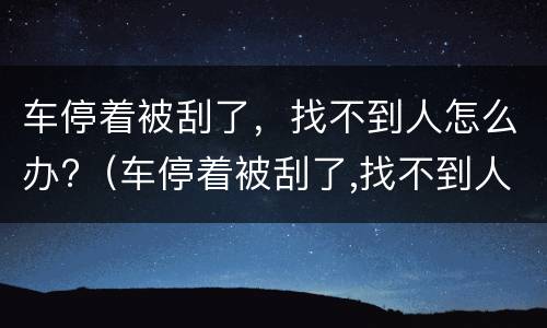 车停着被刮了，找不到人怎么办?（车停着被刮了,找不到人怎么办呀）