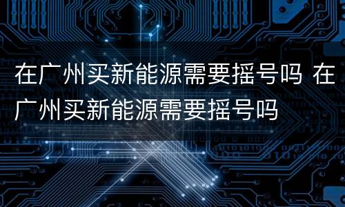 在广州买新能源需要摇号吗 在广州买新能源需要摇号吗