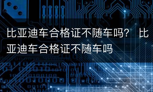 比亚迪车合格证不随车吗？ 比亚迪车合格证不随车吗