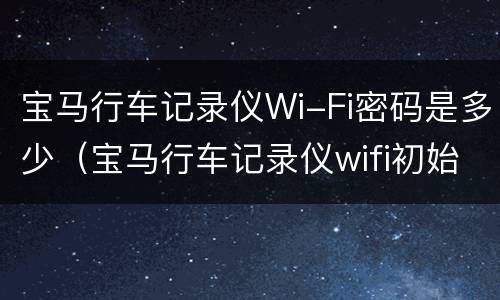 宝马行车记录仪Wi-Fi密码是多少（宝马行车记录仪wifi初始密码是多少）