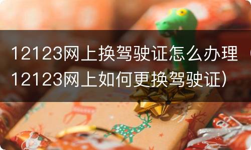 12123网上换驾驶证怎么办理（12123网上如何更换驾驶证）
