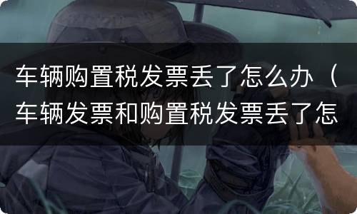 车辆购置税发票丢了怎么办（车辆发票和购置税发票丢了怎么办）