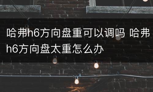 哈弗h6方向盘重可以调吗 哈弗h6方向盘太重怎么办