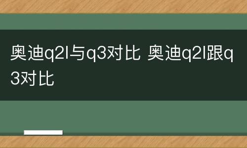 奥迪q2l与q3对比 奥迪q2l跟q3对比
