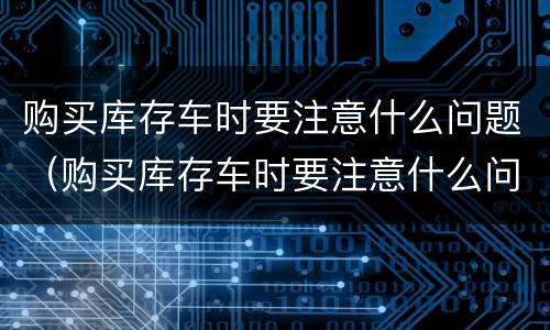 购买库存车时要注意什么问题（购买库存车时要注意什么问题和细节）