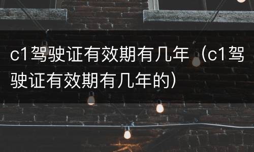 c1驾驶证有效期有几年（c1驾驶证有效期有几年的）