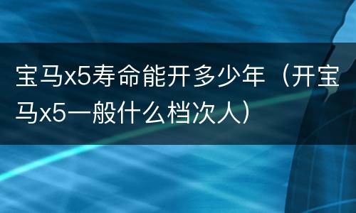 宝马x5寿命能开多少年（开宝马x5一般什么档次人）