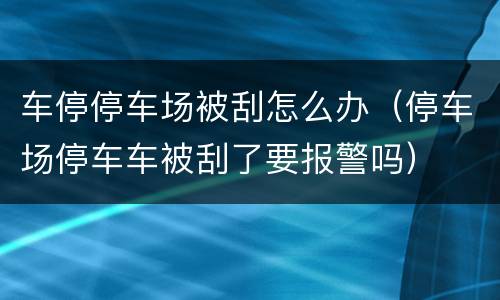 车停停车场被刮怎么办（停车场停车车被刮了要报警吗）