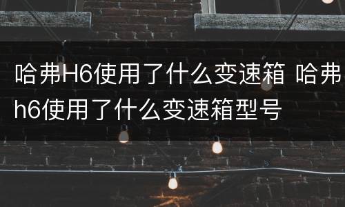 哈弗H6使用了什么变速箱 哈弗h6使用了什么变速箱型号