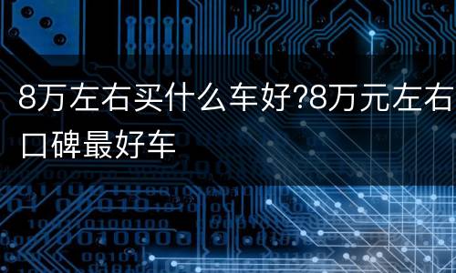 8万左右买什么车好?8万元左右口碑最好车