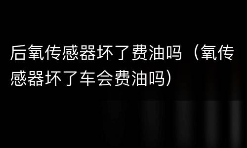 后氧传感器坏了费油吗（氧传感器坏了车会费油吗）