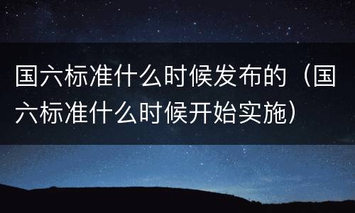 国六标准什么时候发布的（国六标准什么时候开始实施）