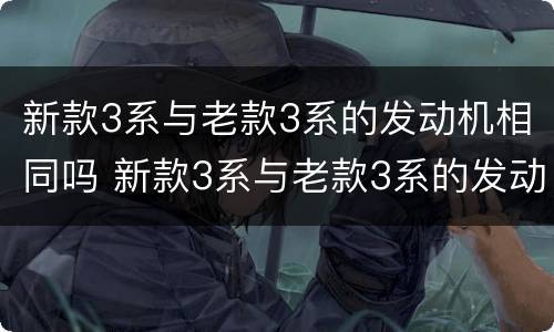 新款3系与老款3系的发动机相同吗 新款3系与老款3系的发动机相同吗对比