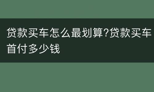 贷款买车怎么最划算?贷款买车首付多少钱