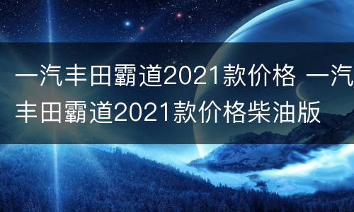 一汽丰田霸道2021款价格 一汽丰田霸道2021款价格柴油版