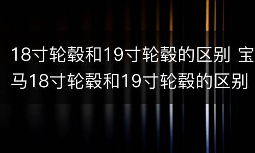 18寸轮毂和19寸轮毂的区别 宝马18寸轮毂和19寸轮毂的区别