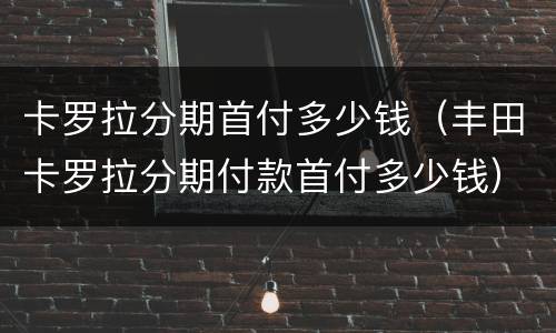 卡罗拉分期首付多少钱（丰田卡罗拉分期付款首付多少钱）