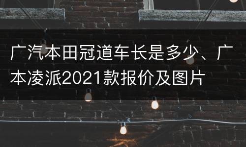 广汽本田冠道车长是多少、广本凌派2021款报价及图片
