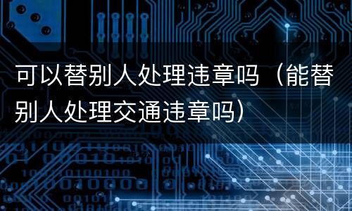 可以替别人处理违章吗（能替别人处理交通违章吗）