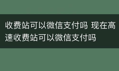 收费站可以微信支付吗 现在高速收费站可以微信支付吗