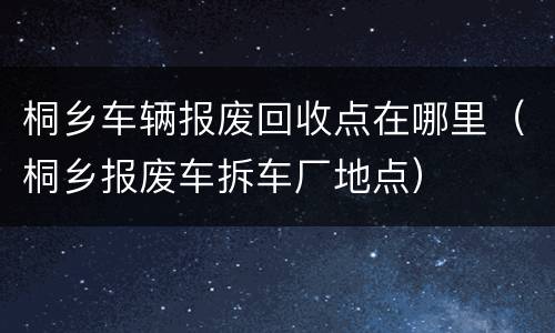 桐乡车辆报废回收点在哪里（桐乡报废车拆车厂地点）