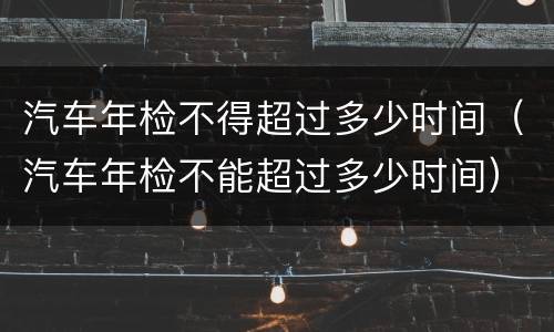 汽车年检不得超过多少时间（汽车年检不能超过多少时间）