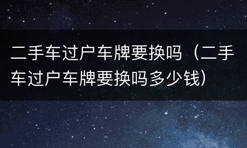 二手车过户车牌要换吗（二手车过户车牌要换吗多少钱）