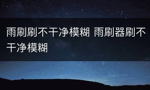 雨刷刷不干净模糊 雨刷器刷不干净模糊