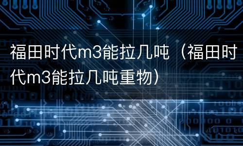 福田时代m3能拉几吨（福田时代m3能拉几吨重物）
