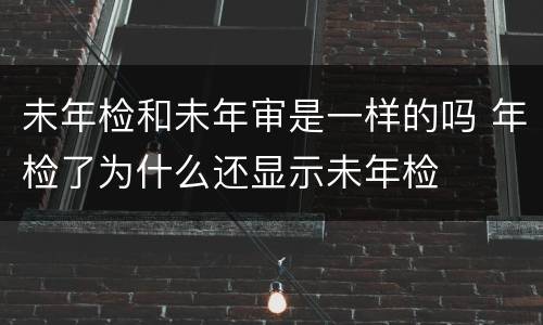 未年检和未年审是一样的吗 年检了为什么还显示未年检