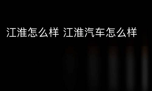 江淮怎么样 江淮汽车怎么样