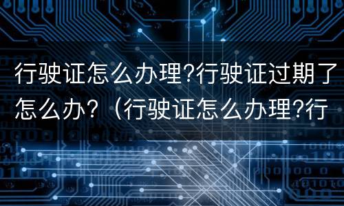 行驶证怎么办理?行驶证过期了怎么办?（行驶证怎么办理?行驶证过期了怎么办）