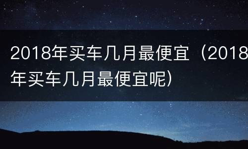 2018年买车几月最便宜（2018年买车几月最便宜呢）