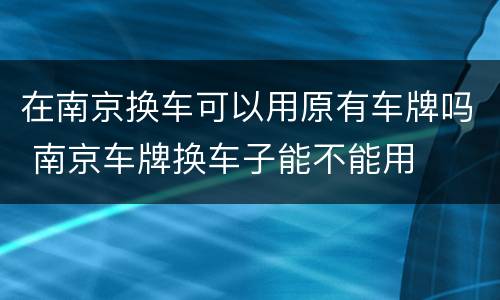 在南京换车可以用原有车牌吗 南京车牌换车子能不能用