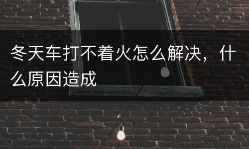 冬天车打不着火怎么解决，什么原因造成