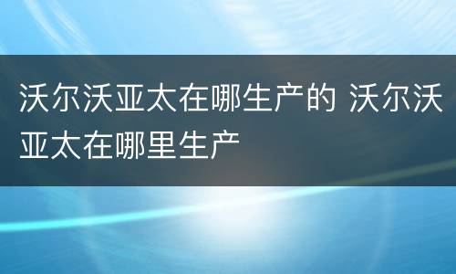 沃尔沃亚太在哪生产的 沃尔沃亚太在哪里生产
