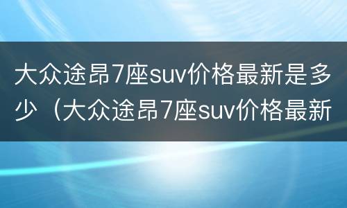 大众途昂7座suv价格最新是多少（大众途昂7座suv价格最新是多少钱一台）