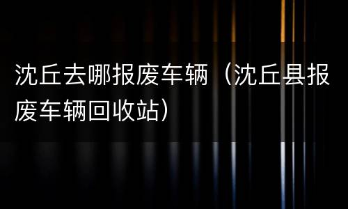 沈丘去哪报废车辆（沈丘县报废车辆回收站）