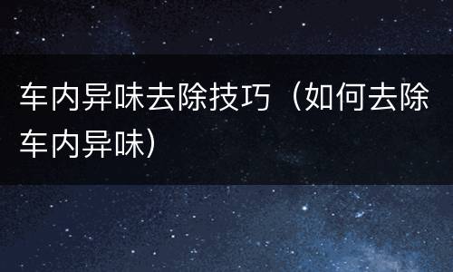 车内异味去除技巧（如何去除车内异味）