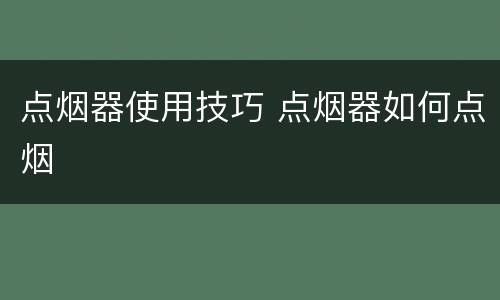 点烟器使用技巧 点烟器如何点烟