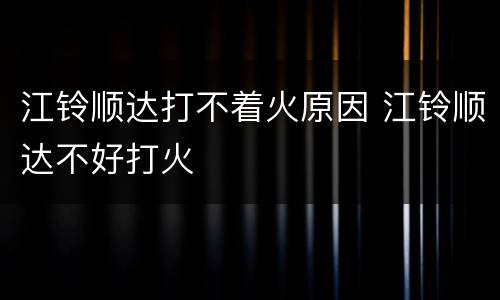 江铃顺达打不着火原因 江铃顺达不好打火