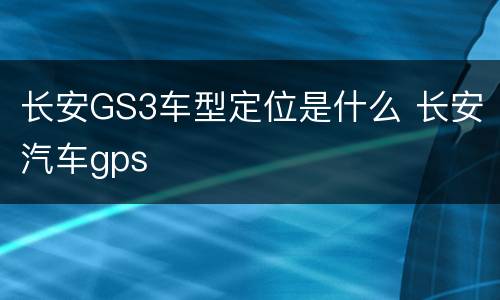 长安GS3车型定位是什么 长安汽车gps