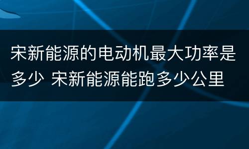宋新能源的电动机最大功率是多少 宋新能源能跑多少公里