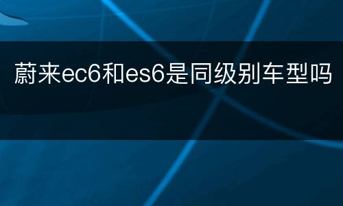 蔚来ec6和es6是同级别车型吗